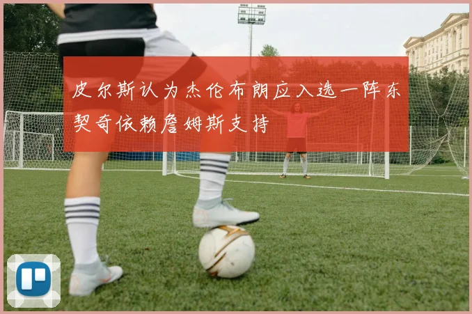 皮尔斯认为杰伦布朗应入选一阵东契奇依赖詹姆斯支持