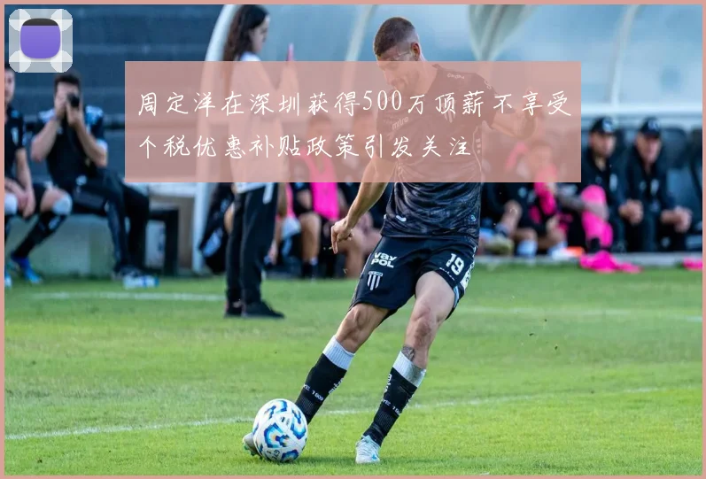 周定洋在深圳获得500万顶薪不享受个税优惠补贴政策引发关注