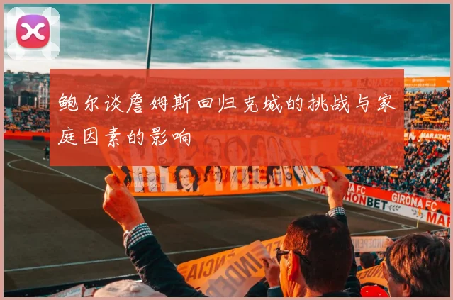 鲍尔谈詹姆斯回归克城的挑战与家庭因素的影响