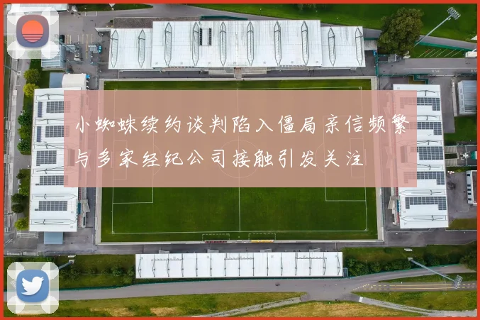 小蜘蛛续约谈判陷入僵局亲信频繁与多家经纪公司接触引发关注
