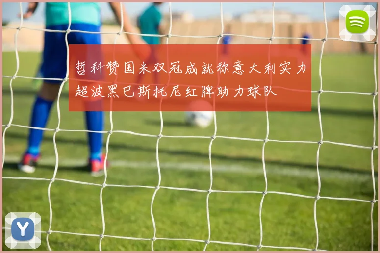 哲科赞国米双冠成就称意大利实力超波黑巴斯托尼红牌助力球队