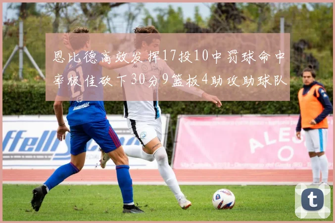 恩比德高效发挥17投10中罚球命中率极佳砍下30分9篮板4助攻助球队获胜