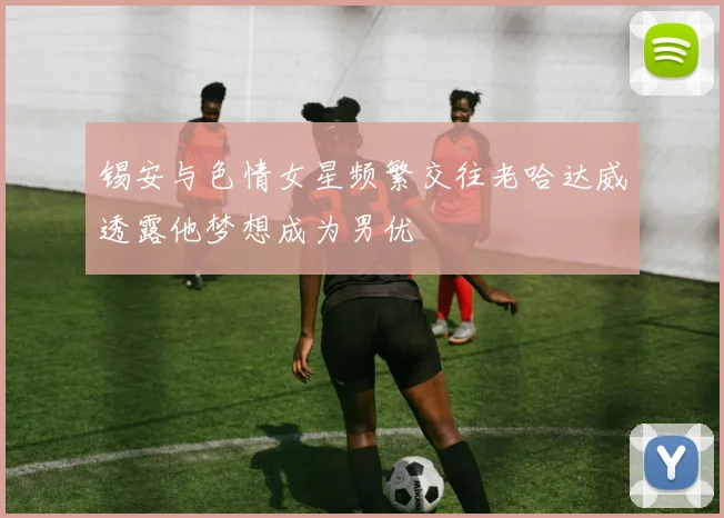 锡安与色情女星频繁交往老哈达威透露他梦想成为男优