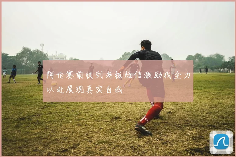 阿伦赛前收到老板短信激励我全力以赴展现真实自我