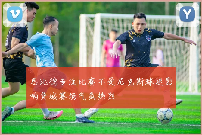 恩比德专注比赛不受尼克斯球迷影响费城赛场气氛热烈