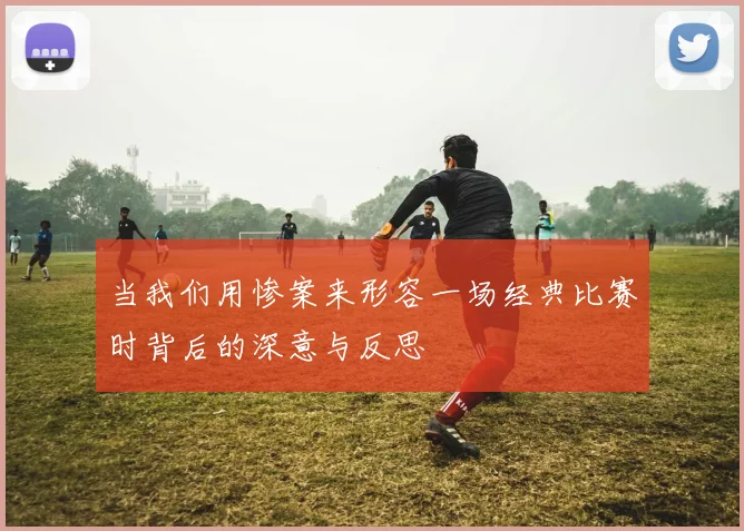 当我们用惨案来形容一场经典比赛时背后的深意与反思