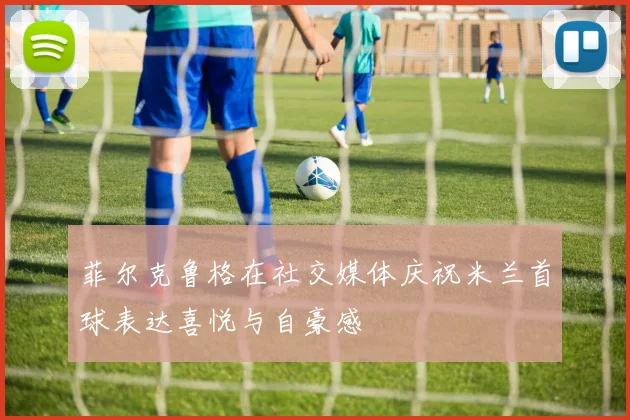 菲尔克鲁格在社交媒体庆祝米兰首球表达喜悦与自豪感
