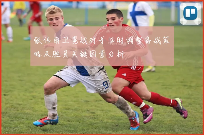张伟丽卫冕战对手临时调整备战策略及胜负关键因素分析