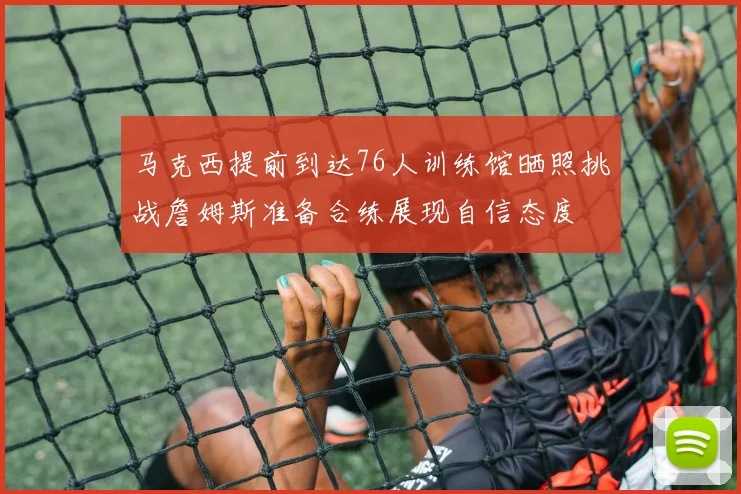 马克西提前到达76人训练馆晒照挑战詹姆斯准备合练展现自信态度