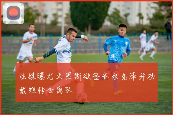 法媒曝尤文图斯欲签齐尔克泽并劝戴维转会离队